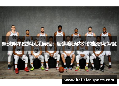 篮球明星成熟风采展现：聚焦赛场内外的坚韧与智慧