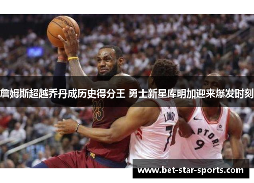 詹姆斯超越乔丹成历史得分王 勇士新星库明加迎来爆发时刻
